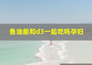 鱼油能和d3一起吃吗孕妇