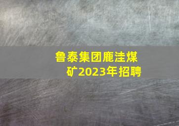 鲁泰集团鹿洼煤矿2023年招聘