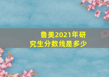 鲁美2021年研究生分数线是多少