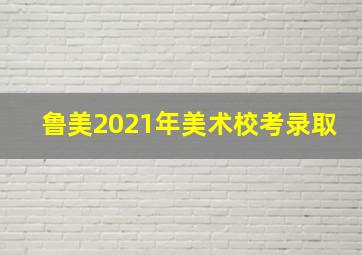 鲁美2021年美术校考录取