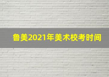 鲁美2021年美术校考时间