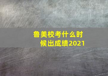 鲁美校考什么时候出成绩2021