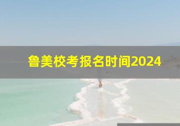 鲁美校考报名时间2024