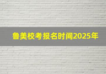 鲁美校考报名时间2025年