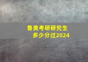 鲁美考研研究生多少分过2024