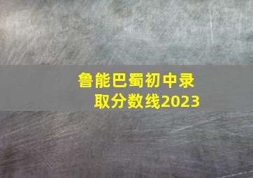 鲁能巴蜀初中录取分数线2023