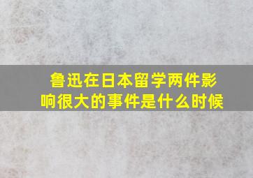 鲁迅在日本留学两件影响很大的事件是什么时候