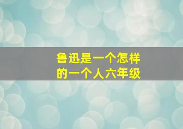 鲁迅是一个怎样的一个人六年级