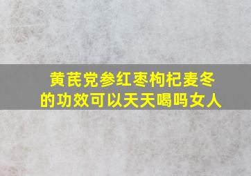 黄芪党参红枣枸杞麦冬的功效可以天天喝吗女人