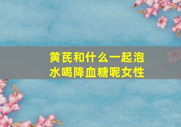 黄芪和什么一起泡水喝降血糖呢女性