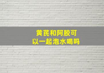 黄芪和阿胶可以一起泡水喝吗