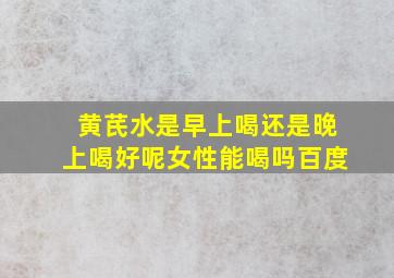 黄芪水是早上喝还是晚上喝好呢女性能喝吗百度