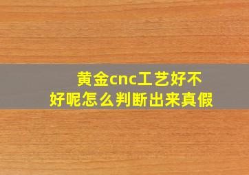 黄金cnc工艺好不好呢怎么判断出来真假