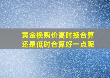 黄金换购价高时换合算还是低时合算好一点呢