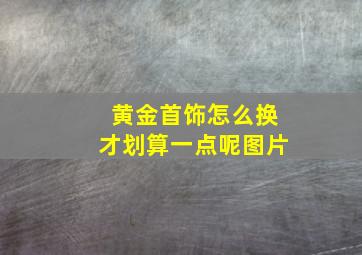 黄金首饰怎么换才划算一点呢图片