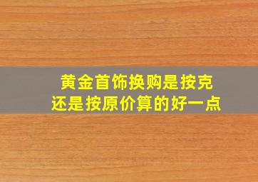 黄金首饰换购是按克还是按原价算的好一点