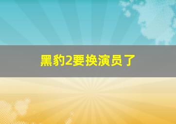 黑豹2要换演员了