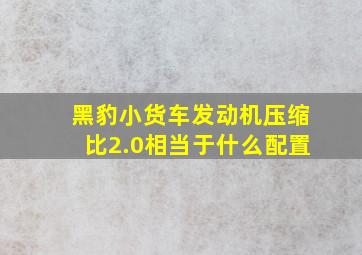 黑豹小货车发动机压缩比2.0相当于什么配置