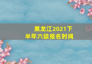 黑龙江2021下半年六级报名时间