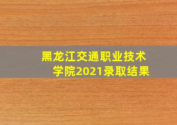 黑龙江交通职业技术学院2021录取结果