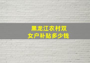 黑龙江农村双女户补贴多少钱