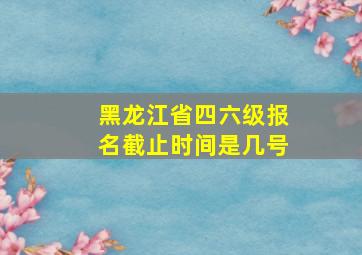 黑龙江省四六级报名截止时间是几号