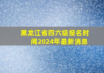 黑龙江省四六级报名时间2024年最新消息