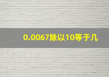 0.0067除以10等于几