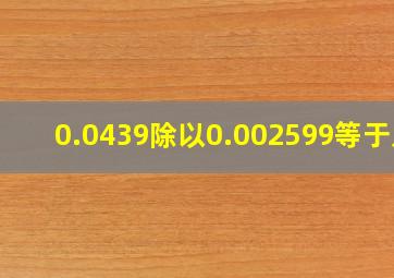 0.0439除以0.002599等于几