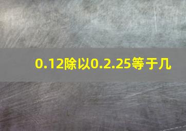 0.12除以0.2.25等于几