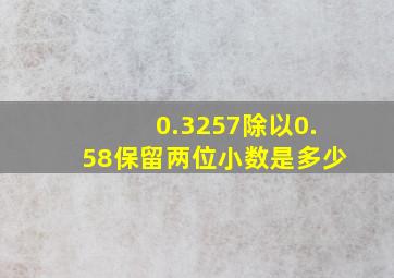 0.3257除以0.58保留两位小数是多少