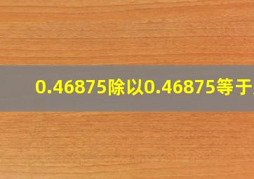 0.46875除以0.46875等于几