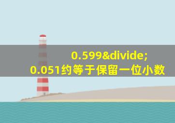 0.599÷0.051约等于保留一位小数