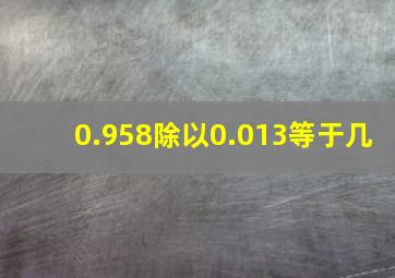 0.958除以0.013等于几