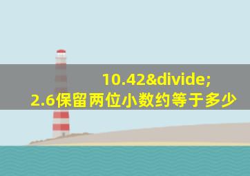 10.42÷2.6保留两位小数约等于多少