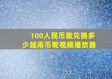 100人民币能兑换多少越南币呢视频播放器