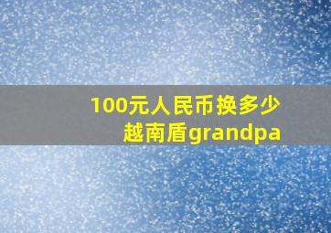 100元人民币换多少越南盾grandpa