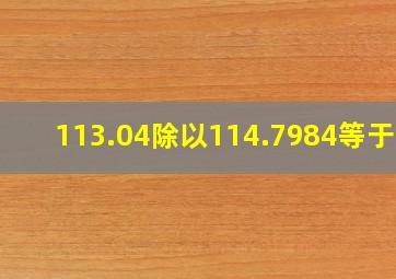 113.04除以114.7984等于几