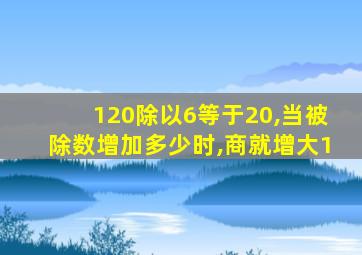 120除以6等于20,当被除数增加多少时,商就增大1