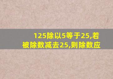 125除以5等于25,若被除数减去25,则除数应