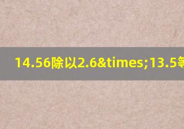 14.56除以2.6×13.5等于几