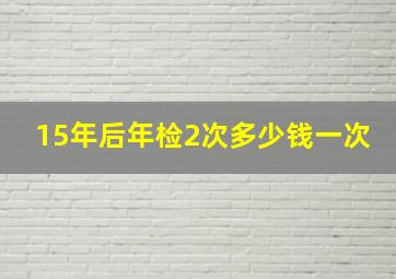 15年后年检2次多少钱一次