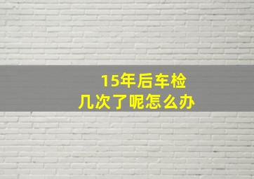 15年后车检几次了呢怎么办