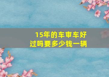 15年的车审车好过吗要多少钱一辆