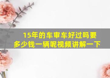 15年的车审车好过吗要多少钱一辆呢视频讲解一下