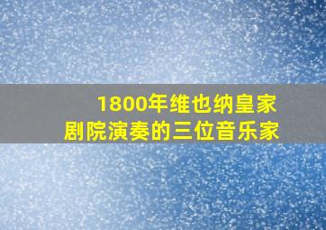 1800年维也纳皇家剧院演奏的三位音乐家