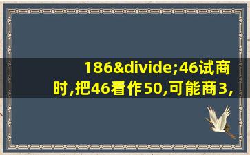 186÷46试商时,把46看作50,可能商3,这是除数