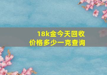 18k金今天回收价格多少一克查询