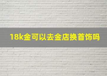 18k金可以去金店换首饰吗