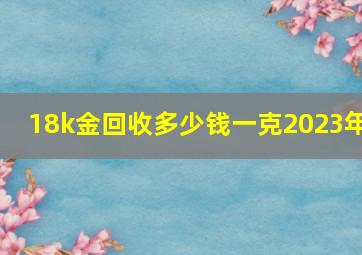 18k金回收多少钱一克2023年